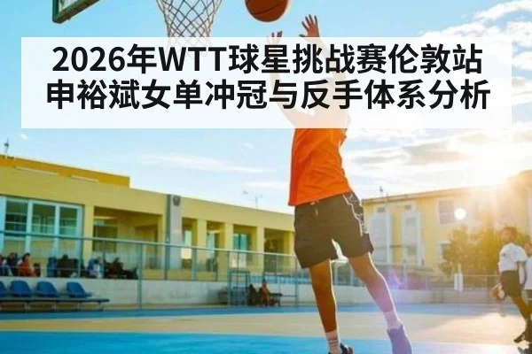 2026年WTT球星挑战赛伦敦站申裕斌女单冲冠与反手体系分析